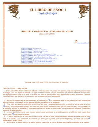EL LIBRO DE ENOC 1
                                                       (Apócrifo Etíope)




                         LIBRO DEL CAMBIO DE LAS LUMINARIAS DEL CIELO
                                                        (Caps. LXXII-LXXXII)




                                                                                                          Indice General Enoc 1



                          CAPITULO   LXXII - LA LEY DEL SOL
                          CAPITULO   LXXIII - PRIMERA LEY DE LA LUNA.
                          CAPITULO   LXXIV - SEGUNDA LEY DE LA LUNA
                          CAPITULO   LXXV -COMPUTO DE 364
                          CAPITULO   LXXVI - 12 PUERTAS EN LOS CONFINES DE LA TIERRA
                          CAPITULO   LXXVII - LAS CUATRO REGIONES - SIETE MONTAÑAS Y SIETE ISLAS
                          CAPITULO   LXXVIII - SOL Y LUNA - LA LEY DEL OTRO
                          CAPITULO   LXXIX - DECRECIMIENTO Y LUZ COMPLETA DE LA LUNA
                          CAPITULO   LXXX - EL RETRASO DE LOS FRUTOS Y LOS TIEMPOS
                          CAPITULO   LXXXI - ENOC LEE LAS TABLAS. SU REGRESO
                          CAPITULO   LXXXII -SABIDURÍA PARA CALCULAR LOS TIEMPOS




                               Comparar caps LXXII hasta LXXXII con 2Enoc caps XI hasta XVI



CAPITULO LXXII - La ley del Sol
 1. Libro del cambio de las luminarias del cielo, cada una como son, según sus géneros, cada una según su poder y según
su tiempo, cada una según su nombre y el lugar de su nacimiento, y según sus meses; que me hizo ver Uriel, el ángel santo
que estaba conmigo, que es su guía, y me hizo ver todo su escrito como está, según todos los años del mundo y hasta la
eternidad, hasta que sea hecha la nueva obra que permanecerá hasta la eternidad.

  2. He aquí la primera ley de las luminarias: la luminaria sol: [1] su nacimiento está en las puertas del cielo situadas del
lado del oriente, y su puesta en las puertas del cielo que están en el occidente.
  3. Y he visto seis puertas que están en donde el sol nace y seis puertas que están en donde el sol se pone; y la luna
[2] nace y se pone por esas puertas así como los guías de las estrellas con los que las conducen. Hay seis ( puertas) en
el oriente y seis en el occidente, y todas están la una tras la otra en buen orden, y hay numerosas ventanas a derecha e
izquierda de esas puertas.
  4. La más grande luminaria, cuyo nombre es sol, nace la primera, y su órbita es como la órbita del cielo, y está Ileno
de un fuego [3] que ilumina y abrasa.
 5. EI viento sopla sobre el carro en el que El sube, y el sol se pone (desapareciendo) del cielo y vuelve hacia el norte
para ir al oriente, y es conducido de manera que entre por la puerta (que le está asignada) y que brille (de nuevo)[4]
sobre la cara de los cielos.
 6. Así nace en el primer mes por la puerta grande; y nace por la cuarta de esas seis puertas que están en el oriente.