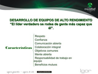 DESARROLLO DE EQUIPOS DE ALTO RENDIMIENTODESARROLLO DE EQUIPOS DE ALTO RENDIMIENTO
“El líder verdadero se rodea de gente más capaz que“El líder verdadero se rodea de gente más capaz que
él”.él”.
Respeto
Confianza
Comunicación abierta
Colaboración integral
Objetivos comunes
Mente abierta
Responsabilidad de trabajo en
equipo
Beneficios mutuos
Características
 