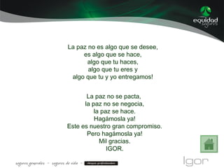 La paz no es algo que se desee,
es algo que se hace,
algo que tu haces,
algo que tu eres y
algo que tu y yo entregamos!
La paz no se pacta,
la paz no se negocia,
la paz se hace.
Hagámosla ya!
Este es nuestro gran compromiso.
Pero hagámosla ya!
Mil gracias.
IGOR.
 