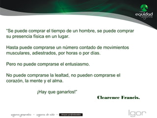 “Se puede comprar el tiempo de un hombre, se puede comprar
su presencia física en un lugar.
Hasta puede comprarse un número contado de movimientos
musculares, adiestrados, por horas o por días.
Pero no puede comprarse el entusiasmo.
No puede comprarse la lealtad, no pueden comprarse el
corazón, la mente y el alma.
¡Hay que ganarlos!”
Clearence Francis.
 