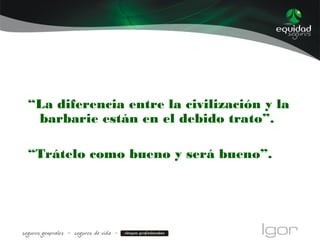 “La diferencia entre la civilización y la
barbarie están en el debido trato”.
“Trátelo como bueno y será bueno”.
 