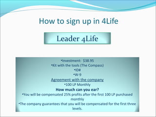 Leader 4Life
•Investment: $38.95
•Kit with the tools (The Compass)
•ID#
•W-9
Agreement with the company
•100 LP Monthly
How much can you ear?
•You will be compensated 25% profits after the first 100 LP purchased
monthly
•The company guarantees that you will be compensated for the first three
levels.
 
