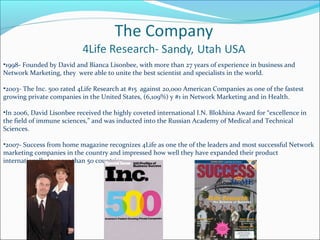 •1998- Founded by David and Bianca Lisonbee, with more than 27 years of experience in business and
Network Marketing, they were able to unite the best scientist and specialists in the world.
•2003- The Inc. 500 rated 4Life Research at #15 against 20,000 American Companies as one of the fastest
growing private companies in the United States, (6,109%) y #1 in Network Marketing and in Health.
•In 2006, David Lisonbee received the highly coveted international I.N. Blokhina Award for “excellence in
the field of immune sciences,” and was inducted into the Russian Academy of Medical and Technical
Sciences.
•2007- Success from home magazine recognizes 4Life as one the of the leaders and most successful Network
marketing companies in the country and impressed how well they have expanded their product
internationally to more than 50 countries.
 