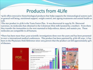 •4Life offers innovative biotechnological products that helps supports the immunological system such
as general well being, nutritional support, weight control, anti ageing treatments and animal health as
well.
•The star product in 4Life is the Trans Factor Plus. It was discovered in 1949 by Dr. Sherwood
Lawrence, its molecules that obtained in the Colostrum (first milk lactated by a mother). From there
they transfer the immunities to the next mammal to help enforce, detect, and sustain you. These
molecules are compatible to all humans.
•There has been more than 3,000 scientific investigations done over the years and has been presented
in over 11 international medical conferences. This product has been patented by 4Life till 2050; it has
been in the Physicians Desk Reference since 2003 proven that the product can kill approximately 99%
of diseases.
 