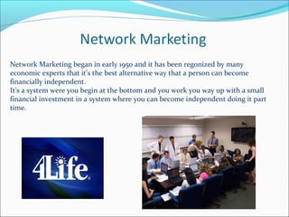 Network Marketing began in early 1950 and it has been regonized by many
economic experts that it’s the best alternative way that a person can become
financially independent.
It’s a system were you begin at the bottom and you work you way up with a small
financial investment in a system where you can become independent doing it part
time.
 