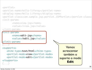 <portlet>
   <portlet-name>hello-liferay</portlet-name>
   <display-name>Hello Liferay</display-name>
   <portlet-class>com.sample.jsp.portlet.JSPPortlet</portlet-class>
   <init-param>
   	 	 	 <name>view-jsp</name>
   	 	 	 <value>/view.jsp</value>
   </init-param>
   <init-param>
   	 	 	 <name>edit-jsp</name>
   	 	 	 <value>/edit.jsp</value>
   </init-param>
   (...)
   <supports>                                    Vamos
      <mime-type>text/html</mime-type>        acrescentar
      <portlet-mode>view</portlet-mode>        também o
      <portlet-mode>edit</portlet-mode>     suporte o modo
   </supports>
   (...)
                                                  Edit
                                                                 20
Monday, November 16, 2009
 