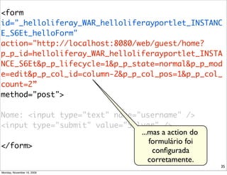 <form
id="_helloliferay_WAR_helloliferayportlet_INSTANC
E_S6Et_helloForm" 	
action="http://localhost:8080/web/guest/home?
p_p_id=helloliferay_WAR_helloliferayportlet_INSTA
NCE_S6Et&p_p_lifecycle=1&p_p_state=normal&p_p_mod
e=edit&p_p_col_id=column-2&p_p_col_pos=1&p_p_col_
count=2”
method="post">	

Nome: <input type="text" name="username" />	
<input type="submit" value="Salvar" />
                               ...mas a action do
                                  formulário foi
</form>
                                   conﬁgurada
                                  corretamente.
                                                    35
Monday, November 16, 2009
 