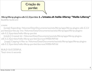 Criação do
                             portlet

/liferay/liferay-plugins-sdk-5.2.3/portlets $ ./create.sh hello-liferay "Hello Liferay"
Buildﬁle: build.xml

create:
   [unzip] Expanding: /Volumes/Data/Documents/sea/edu/liferay/apps/liferay-plugins-sdk-5.2.3/
portlets/portlet.zip into /Volumes/Data/Documents/sea/edu/liferay/apps/liferay-plugins-
sdk-5.2.3/portlets/hello-liferay-portlet
   [mkdir] Created dir: /Volumes/Data/Documents/sea/edu/liferay/apps/liferay-plugins-
sdk-5.2.3/portlets/hello-liferay-portlet/docroot/WEB-INF/tld
    [copy] Copying 6 ﬁles to /Volumes/Data/Documents/sea/edu/liferay/apps/liferay-plugins-
sdk-5.2.3/portlets/hello-liferay-portlet/docroot/WEB-INF/tld

BUILD SUCCESSFUL
Total time: 6 seconds




                                                                                                5
Monday, November 16, 2009
 