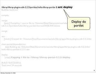 /liferay/liferay-plugins-sdk-5.2.3/portlets/hello-liferay-portlet $ ant   deploy
 Buildﬁle: build.xml

 compile:

 merge:
                                                                           Deploy do
   [javac] Compiling 1 source ﬁle to /Volumes/Data/Documents/sea/edu/liferay/apps/liferay-plugins-
 sdk-5.2.3/portlets/hello-liferay-portlet/docroot/WEB-INF/classes             portlet
 merge:

 war:
   [mkdir] Created dir: /Volumes/Data/Documents/sea/edu/liferay/apps/liferay-plugins-sdk-5.2.3/dist

 clean-portal-dependencies:
     [zip] Building zip: /Volumes/Data/Documents/sea/edu/liferay/apps/liferay-plugins-sdk-5.2.3/dist/
 hello-liferay-portlet-5.2.3.1.war

 deploy:
    [copy] Copying 1 ﬁle to /liferay/liferay-portal-5.2.3/deploy

 BUILD SUCCESSFUL
 Total time: 24 seconds

                                                                                                        6
Monday, November 16, 2009
 