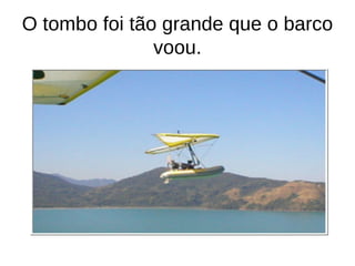 O tombo foi tão grande que o barco
               voou.
 