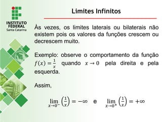 Limites Infinitos
Às vezes, os limites laterais ou bilaterais não
existem pois os valores da funções crescem ou
decrescem muito.
Exemplo: observe o comportamento da função
𝑓 𝑥 =
1
𝑥
quando 𝑥 → 0 pela direita e pela
esquerda.
Assim,
lim
𝑥→0−
1
𝑥
= −∞ e lim
𝑥→0+
1
𝑥
= +∞
 