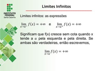 Limites Infinitos
Limites infinitos: as expressões
lim
𝑥→𝑎−
𝑓 𝑥 = +∞ e lim
𝑥→𝑎+
𝑓(𝑥) = +∞
Significam que f(x) cresce sem cota quando x
tende a 𝑎 pela esquerda e pela direita. Se
ambas são verdadeiras, então escrevemos,
lim
𝑥→𝑎
𝑓(𝑥) = +∞
 