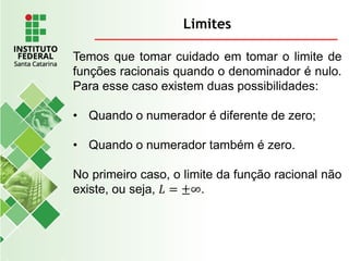 Limites
Temos que tomar cuidado em tomar o limite de
funções racionais quando o denominador é nulo.
Para esse caso existem duas possibilidades:
• Quando o numerador é diferente de zero;
• Quando o numerador também é zero.
No primeiro caso, o limite da função racional não
existe, ou seja, 𝐿 = ±∞.
 