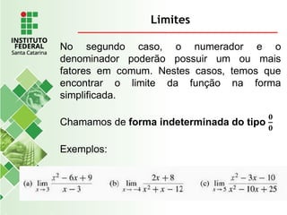 Limites
No segundo caso, o numerador e o
denominador poderão possuir um ou mais
fatores em comum. Nestes casos, temos que
encontrar o limite da função na forma
simplificada.
Chamamos de forma indeterminada do tipo
𝟎
𝟎
Exemplos:
 