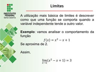 Limites
A utilização mais básica de limites é descrever
como que uma função se comporta quando a
variável independente tende a outro valor.
Exemplo: vamos analisar o comportamento da
função
𝑓 𝑥 = 𝑥2
− 𝑥 + 1
Se aproxima de 2.
Assim,
lim
𝑥→2
𝑥2
− 𝑥 + 1 = 3
 