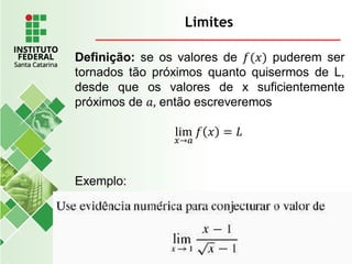Limites
Definição: se os valores de 𝑓(𝑥) puderem ser
tornados tão próximos quanto quisermos de L,
desde que os valores de x suficientemente
próximos de 𝑎, então escreveremos
lim
𝑥→𝑎
𝑓 𝑥 = 𝐿
Exemplo:
 