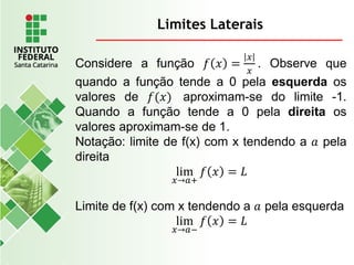 Limites Laterais
Considere a função 𝑓 𝑥 =
𝑥
𝑥
. Observe que
quando a função tende a 0 pela esquerda os
valores de 𝑓(𝑥) aproximam-se do limite -1.
Quando a função tende a 0 pela direita os
valores aproximam-se de 1.
Notação: limite de f(x) com x tendendo a 𝑎 pela
direita
lim
𝑥→𝑎+
𝑓 𝑥 = 𝐿
Limite de f(x) com x tendendo a 𝑎 pela esquerda
lim
𝑥→𝑎−
𝑓 𝑥 = 𝐿
 