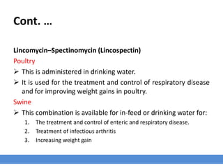 Cont. …
Lincomycin–Spectinomycin (Lincospectin)
Poultry
 This is administered in drinking water.
 It is used for the treatment and control of respiratory disease
CRD and for improving weight gains in poultry.
Swine
 This combination is available for in-feed or drinking water for:
1. The treatment and control of enteric and respiratory disease.
2. Treatment of infectious arthritis
3. Increasing weight gain
 