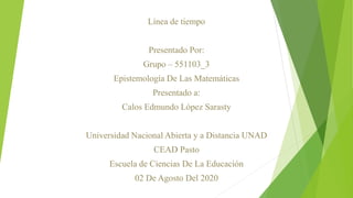 Línea de tiempo
Presentado Por:
Grupo – 551103_3
Epistemología De Las Matemáticas
Presentado a:
Calos Edmundo López Sarasty
Universidad Nacional Abierta y a Distancia UNAD
CEAD Pasto
Escuela de Ciencias De La Educación
02 De Agosto Del 2020
 