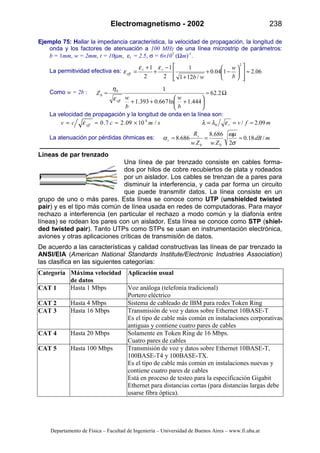 Electromagnetismo - 2002 238
Departamento de Física – Facultad de Ingeniería – Universidad de Buenos Aires – www.fi.uba.ar
Ejemplo 75: Hallar la impedancia característica, la velocidad de propagación, la longitud de
onda y los factores de atenuación a 100 MHz de una línea microstrip de parámetros:
b = 1mm, w = 2mm, t = 10µm, εr = 2.5, σ = 6×107
(Ωm)-1
.
La permitividad efectiva es: 06.2104.0
/121
1
2
1
2
1
2
≈














−+
+
−
+
+
=
b
w
wb
rr
eff
εε
ε
Como w = 2b : Ω≈






+++
≈ 2.62
444.1ln667.0393.1
10
0
b
w
b
w
Z
effε
η
La velocidad de propagación y la longitud de onda en la línea son:
smccv eff /1009.27.0 8
×≈≈= ε mfvr 09.2/0 ≈== ελλ
La atenuación por pérdidas óhmicas es: mdB
ZwZw
Rs
c /18.0
2
686.8
686.8
00
≈=≈
σ
ωµ
α
Líneas de par trenzado
Una línea de par trenzado consiste en cables forma-
dos por hilos de cobre recubiertos de plata y rodeados
por un aislador. Los cables se trenzan de a pares para
disminuir la interferencia, y cada par forma un circuito
que puede transmitir datos. La línea consiste en un
grupo de uno o más pares. Esta línea se conoce como UTP (unshielded twisted
pair) y es el tipo más común de línea usada en redes de computadoras. Para mayor
rechazo a interferencia (en particular el rechazo a modo común y la diafonía entre
líneas) se rodean los pares con un aislador. Esta línea se conoce como STP (shiel-
ded twisted pair). Tanto UTPs como STPs se usan en instrumentación electrónica,
aviones y otras aplicaciones críticas de transmisión de datos.
De acuerdo a las características y calidad constructivas las líneas de par trenzado la
ANSI/EIA (American National Standards Institute/Electronic Industries Association)
las clasifica en las siguientes categorías:
Categoría Máxima velocidad
de datos
Aplicación usual
CAT 1 Hasta 1 Mbps Voz análoga (telefonía tradicional)
Portero eléctrico
CAT 2 Hasta 4 Mbps Sistema de cableado de IBM para redes Token Ring
CAT 3 Hasta 16 Mbps Transmisión de voz y datos sobre Ethernet 10BASE-T
Es el tipo de cable más común en instalaciones corporativas
antiguas y contiene cuatro pares de cables
CAT 4 Hasta 20 Mbps Solamente en Token Ring de 16 Mbps.
Cuatro pares de cables
CAT 5 Hasta 100 Mbps Transmisión de voz y datos sobre Ethernet 10BASE-T,
100BASE-T4 y 100BASE-TX.
Es el tipo de cable más común en instalaciones nuevas y
contiene cuatro pares de cables
Está en proceso de testeo para la especificación Gigabit
Ethernet para distancias cortas (para distancias largas debe
usarse fibra óptica).
 
