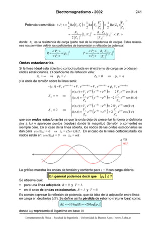 Electromagnetismo - 2002 241
Departamento de Física – Facultad de Ingeniería – Universidad de Buenos Aires – www.fi.uba.ar
Potencia transmitida: ( )
2
*
*
*
)Re(
2
1
Re
2
1
Re
2
1
L
L
L
L
L
LLLt
Z
V
Z
Z
V
VIVP =





==><
><== + iL
L
L
L
L
L
P
Z
ZR
V
Z
R 2
2
02
2
2
ττ
donde RL es la resistencia de carga (parte real de la impedancia de carga). Estas relacio-
nes nos permiten definir los coeficientes de transmisión y reflexión de potencia:
2
2
02
L
L
L
i
t
L
i
r
Z
ZR
P
P
T
P
P
R τρ =
><
><
==
><
><
=
Ondas estacionarias
Si la línea ideal está abierta o cortocircuitada en el extremo de carga se producen
ondas estacionarias. El coeficiente de reflexión vale:
ZL = ∞ ⇒ ρL = 1 ZL = 0 ⇒ ρL = -1
y la onda de tensión sobre la línea será:
)()()()(
),( kzti
L
kztikztikzti
eVeVeVeVtzv +
+
−
+
+
−
−
+ +=+= ωωωω
ρ
( )
( )




−=−=
=+=
⇒∞= ω+−ω+
ω
+
−ω
+
)(sen2),(
)(cos2),(
00
zke
Z
V
ieee
Z
V
tzi
zkeVeeeVtzv
Z tiikzikzti
tiikzikzti
L
( )
( )




=+=
=−=
⇒= ω+−ω+
ω
+
−ω
+
)cos(2),(
)sen(2),(
0
00
zke
Z
V
eee
Z
V
tzi
zkeVieeeVtzv
Z tiikzikzti
tiikzikzti
L
que son ondas estacionarias ya que la onda deja de presentar la forma ondulatoria
f(ωt ± kz) y aparecen puntos (nodos) donde la magnitud (tensión o corriente) es
siempre cero. En el caso de la línea abierta, los nodos de las ondas estacionarias se
dan para cos(kzn) = 0 ⇒ zn = (2n+1)π/2. En el caso de la línea cortocircuitada los
nodos están en: sen(kzm) = 0 ⇒ zm = mπ
La gráfica muestra las ondas de tensión y corriente para t = 0 con carga abierta.
En general podemos decir que ρρρρL ≤≤≤≤ 1
Se observa que:
para una línea adaptada R = 0 y T = 1.
en el caso de ondas estacionarias, R = 1 y T = 0.
Es común expresar la reflexión de potencia, que da idea de la adptación entre línea
en carga en decibeles (dB). Se define así la pérdida de retorno (return loss) como:
( )LRRL ρlog20)log(10 −=−=
donde log representa el logaritmo en base 10
i(z)
v(z)
 