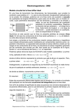 Electromagnetismo - 2002 227
Departamento de Física – Facultad de Ingeniería – Universidad de Buenos Aires – www.fi.uba.ar
Modelo circuital de la línea bifilar ideal
En una línea de transmisión hay dimensiones, las transversales, que cumplen la
condición cuasi-estática (D << λ), pero la otra dimensión (longitudinal) habitualmente
no la cumple. Sin embargo, podemos ver a la línea como una sucesión o cascada
de cuadripolos de longitud infinitesimal y para cada uno de ellos usar un modelo cir-
cuital, cuyos parámetros descriptivos son las tensiones y corrientes a la entrada y
salida, ya que las dimensiones del cuadripolo
satisfacen la condición cuasiestática. Elegimos
la dirección del eje cartesiano z a lo largo de la
línea. Cada tramo de longitud dz a lo largo de
la dirección z puede asociarse a un cuadripolo,
como se esquematiza en la figura.
Asumimos en esta sección que la línea no presenta pérdidas de energía (línea
ideal). En tal caso los conductores de la línea serán perfectos (σ → ∞) y el dieléctri-
co entre ellos tampoco tendrá pérdidas.
Las cargas y corrientes en los conductores crearán campos eléctricos y magnéticos
cuya energía almacenada puede modelizarse por componentes reactivos puros: ca-
pacidad e inductancia. La capacidad está asociada al campo eléctrico creado por las
cargas en los conductores de la línea y la inductancia al campo magnético generado
por las corrientes que circulan por ella. Nos queda así el cuadripolo de la figura,
donde Ldz es la inductancia del tramo y Cdz su capacidad.
Podemos aplicar ahora las leyes de Kirchhoff a este modelo cuasiestático. La prime-
ra ley, aplicada al nodo A lleva a: 0)()( =
∂
∂
+−+
zt
v
Cdzzidzzi
donde el último término representa la corriente que sale de A por el capacitor. Pero,
a primer orden:
zzz t
v
C
z
i
dz
z
i
zidzzi
∂
∂
−≈
∂
∂
⇒
∂
∂
≈−+ )()(
Análogamente, si aplicamos la segunda ley de Kirchhoff recorriendo la malla forma-
da por el cuadripolo en sentido antihorario, tenemos: 0)()( ≈−
∂
∂
++ zv
t
i
dzLdzzv
de donde se obtiene, nuevamente a primer orden:
zz t
i
L
z
v
∂
∂
−≈
∂
∂
En resumen:
zzzz t
i
L
z
v
t
v
C
z
i
∂
∂
−≈
∂
∂
∂
∂
−=
∂
∂
Estas dos ecuaciones diferenciales ligadas para la tensión y la corriente a la entrada
del cuadripolo son las llamadas ecuaciones del telegrafista para la línea ideal.
Con el fin de analizar el significado de estas ecuaciones nos conviene desacoplar las
ecuaciones diferenciales, para lo cual derivamos la primera respecto del tiempo y la
segunda respecto de z:
zt
i
L
z
v
t
v
C
tz
i
∂∂
∂
−=
∂
∂
∂
∂
−=
∂∂
∂ 2
2
2
2
22
donde se ha sobreentendido que las cantidades
se calculan en z. Pero las derivadas cruzadas
son iguales, de manera que nos queda:
02
2
2
2
=
∂
∂
−
∂
∂
t
v
LC
z
v
i(z,t) i(z+dz,t)
v(z,t) v(z+dz,t)
L dz
C dz
A
i(z,t) i(z+dz,t)
v(z,t) v(z+dz,t)
z
 