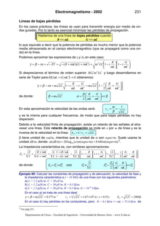 Electromagnetismo - 2002 231
Departamento de Física – Facultad de Ingeniería – Universidad de Buenos Aires – www.fi.uba.ar
Líneas de bajas pérdidas
En los casos prácticos, las líneas se usan para transmitir energía por medio de on-
das guiadas. Por lo tanto es esencial minimizar las pérdidas de propagación.
Hablamos de una línea de bajas pérdidas cuando:
R << ωωωωL G << ωωωωC
lo que equivale a decir que la potencia de pérdidas es mucho menor que la potencia
media almacenada en el campo electromagnético (que se propagará como una on-
da) en la línea.
Podemos aproximar las expresiones de γ y Z0 en este caso:






−





−=++−=−=−=
C
G
i
L
R
iLCCiGLiRZYi
ωω
ωωωαβγ 11))(( 2
Si despreciamos el término de orden superior LCRG 2
ω y luego desarrollamos en
serie de Taylor para ( ) 0→+ CGLRi ωω obtenemos:












+−≈−−≈−=
C
G
L
Ri
LC
C
G
i
L
R
iLCi
ωω
ω
ωω
ωαβγ
2
11
de donde: β
ωω
β
αωβ <<





+≈≈
C
G
L
R
LC
2
En esta aproximación la velocidad de las ondas será:
LC
v f
1
==
β
ω
y es la misma para cualquier frecuencia, de modo que para bajas pérdidas no hay
dispersión.
Debido a la velocidad finita de propagación, existe un retardo de las señales al atra-
vesar una línea. Este retardo de propagación se mide en s por m de línea y es la
inversa de la velocidad en la línea: LCv fP == /1τ .
β tiene unidad de rad/m, mientras que la unidad de α son neper/m. Suele usarse la
unidad dB/m, donde: )(686.8)()(log20)( 10 neper/mneper/medB/m ααα ≈= 2
.
La impedancia característica es, con similares aproximaciones:












−+≈





+





−≈
−
−
=
+
+
==
L
R
C
Gi
C
L
C
G
i
L
R
i
C
L
CiG
LiR
C
L
CiG
LiR
Y
Z
Z
ωωωωω
ω
ω
ω
2
111
/1
/1
0
de donde: 0
0
00000
2
Z
L
R
C
GZ
Z
C
L
ZZiZZ ′<<





−
′
≈′′≡′′′+′=
ωω
:con
Ejemplo 69: Calcular las constantes de propagación y de atenuación, la velocidad de fase y
la impedancia característica a f = 10 MHz de una línea con los siguientes parámetros:
a) L = 1.2 µHy/m, C = 30 pF/m,
b) L = 1.2 µHy/m, C = 30 pF/m, R = 0.1 Ω/m,
c) L = 1.2 µHy/m, C = 30 pF/m, R = 0.1 Ω/m, G = 10--6
1/Ωm.
En el caso a) se trata de una línea ideal:
Ω==≈×≈=≈== −
20055.0/1067.11377.0 0
81
CLZcsmLCvmLC fωβγ
En el caso b) hay pérdidas en los conductores, pero: R = 0.1 Ω/m << ωL ≈ 75.4 Ω/m de
2
Ver pág.231.
 