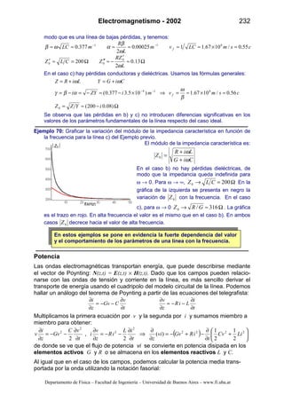 Electromagnetismo - 2002 232
Departamento de Física – Facultad de Ingeniería – Universidad de Buenos Aires – www.fi.uba.ar
f(kHz)
Z0
modo que es una línea de bajas pérdidas, y tenemos:
csmLCvm
L
R
mLC f 55.0/1067.1100025.0
2
377.0 811
≈×≈≈≈≈≈≈ −−
ω
β
αωβ
Ω≈
′
−≈′′Ω=≈′ 13.0
2
200 0
00
L
ZR
ZCLZ
ω
En el caso c) hay pérdidas conductoras y dieléctricas. Usamos las fórmulas generales:
Ω−≈=
≈×≈=⇒×−≈−=−=
+=+=
−−
)08.0200(
56.0/1067.1)105.3377.0(
0
814
iYZZ
csmvmiZYi
CiGYLiRZ
f
β
ω
αβγ
ωω
Se observa que las pérdidas en b) y c) no introducen diferencias significativas en los
valores de los parámetros fundamentales de la línea respecto del caso ideal.
Ejemplo 70: Graficar la variación del módulo de la impedancia característica en función de
la frecuencia para la línea c) del Ejemplo previo.
El módulo de la impedancia característica es:
CiG
LiR
Z
ω
ω
+
+
=0
En el caso b) no hay pérdidas dieléctricas, de
modo que la impedancia queda indefinida para
ω → 0. Para ω → ∞, Ω=→ 2000 CLZ En la
gráfica de la izquierda se presenta en negro la
variación de 0Z con la frecuencia. En el caso
c), para ω → 0 Ω≈→ 316/0 GRZ . La gráfica
es el trazo en rojo. En alta frecuencia el valor es el mismo que en el caso b). En ambos
casos 0Z decrece hacia el valor de alta frecuencia.
En estos ejemplos se pone en evidencia la fuerte dependencia del valor
y el comportamiento de los parámetros de una línea con la frecuencia.
Potencia
Las ondas electromagnéticas transportan energía, que puede describirse mediante
el vector de Poynting: N(z,t) = E(z,t) × H(z,t). Dado que los campos pueden relacio-
narse con las ondas de tensión y corriente en la línea, es más sencillo derivar el
transporte de energía usando el cuadripolo del modelo circuital de la línea. Podemos
hallar un análogo del teorema de Poynting a partir de las ecuaciones del telegrafista:
t
i
LiR
z
v
t
v
CvG
z
i
∂
∂
−−=
∂
∂
∂
∂
−−=
∂
∂
Multiplicamos la primera ecuación por v y la segunda por i y sumamos miembro a
miembro para obtener:
( ) 





+
∂
∂
−+−=
∂
∂
⇒
∂
∂
−−=
∂
∂
∂
∂
−−=
∂
∂ 2222
2
2
2
2
2
1
2
1
)(
2
,
2
LiCv
t
iRvGvi
zt
iL
iR
z
v
i
t
vC
vG
z
i
v
de donde se ve que el flujo de potencia vi se convierte en potencia disipada en los
elementos activos G y R o se almacena en los elementos reactivos L y C.
Al igual que en el caso de los campos, podemos calcular la potencia media trans-
portada por la onda utilizando la notación fasorial:
 