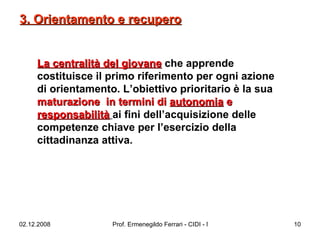 La centralità del giovane  che apprende costituisce il primo riferimento per ogni azione di orientamento. L’obiettivo prioritario è la sua  maturazione  in termini di  autonomia  e  responsabilità   ai fini dell’acquisizione delle competenze chiave per l’esercizio della cittadinanza attiva.  3. Orientamento e recupero 