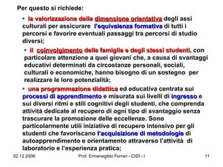 Per questo si richiede: •   la valorizzazione della  dimensione orientativa  degli assi culturali per assicurare  l’equivalenza formativa  di tutti i percorsi e favorire eventuali passaggi tra percorsi di studio diversi;  •   il  coinvolgimento  delle famiglie e degli stessi studenti , con particolare attenzione a quei giovani che, a causa di svantaggi educativi determinati da circostanze personali, sociali, culturali o economiche, hanno bisogno di un sostegno  per realizzare le loro potenzialità;  •   una programmazione didattica  ed educativa centrata sui  processi di apprendimento  e misurata sui livelli di  ingresso  e sui diversi ritmi e stili cognitivi degli studenti, che comprenda attività dedicate al recupero di ogni tipo di svantaggio senza trascurare la promozione delle eccellenze. Sono particolarmente utili iniziative di recupero intensivo per gli studenti che favoriscano  l’acquisizione di metodologie  di autoapprendimento e orientamento attraverso l’attività  di  laboratorio e l’esperienza pratica;  