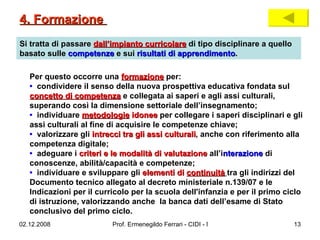 Si tratta di passare  dall’impianto curricolare  di tipo disciplinare a quello basato sulle  competenze  e sui  risultati di apprendimento . Per questo occorre una  formazione  per: •  condividere il senso della nuova prospettiva educativa fondata sul  concetto di competenza  e collegata ai saperi e agli assi culturali, superando così la dimensione settoriale dell’insegnamento;  •   individuare  metodologie  idonee  per collegare i saperi disciplinari e gli assi culturali al fine di acquisire le competenze chiave;  •  valorizzare gli  intrecci tra gli assi culturali , anche con riferimento alla competenza digitale;  •   adeguare i  criteri e le modalità di valutazione  all’i nterazione  di conoscenze, abilità/capacità e competenze;  •   individuare e sviluppare gli  elementi di  continuità   tra gli indirizzi del Documento tecnico allegato al decreto ministeriale n.139/07 e le Indicazioni per il curricolo per la scuola dell'infanzia e per il primo ciclo di istruzione, valorizzando anche  la banca dati dell’esame di Stato conclusivo del primo ciclo.  4. Formazione  