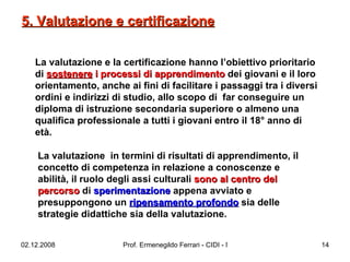 La valutazione e la certificazione hanno l’obiettivo prioritario di  sostenere  i processi di apprendimento  dei giovani e il loro orientamento, anche ai fini di facilitare i passaggi tra i diversi ordini e indirizzi di studio, allo scopo di  far conseguire un diploma di istruzione secondaria superiore o almeno una qualifica professionale a tutti i giovani entro il 18° anno di età.  La valutazione  in termini di risultati di apprendimento, il concetto di competenza in relazione a conoscenze e abilità, il ruolo degli assi culturali  sono al centro del percorso  di  sperimentazione  appena avviato e presuppongono un  ripensamento profondo  sia delle strategie didattiche sia della valutazione.  5. Valutazione e certificazione 