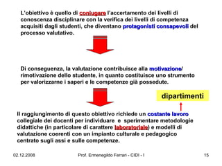 L’obiettivo è quello di  coniugare  l’accertamento dei livelli di conoscenza disciplinare con la verifica dei livelli di competenza acquisiti dagli studenti, che diventano  protagonisti consapevoli  del processo valutativo.  Il raggiungimento di questo obiettivo richiede un  costante lavoro  collegiale dei docenti per individuare  e  sperimentare metodologie didattiche (in particolare di carattere  laboratoriale ) e modelli di valutazione coerenti con un impianto culturale e pedagogico centrato sugli assi e sulle competenze.  Di conseguenza, la valutazione contribuisce alla  motivazione / rimotivazione dello studente, in quanto costituisce uno strumento per valorizzarne i saperi e le competenze già possedute.  dipartimenti 