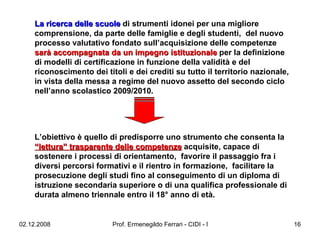 La ricerca delle scuole  di strumenti idonei per una migliore comprensione, da parte delle famiglie e degli studenti,  del nuovo processo valutativo fondato sull’acquisizione delle competenze  sarà accompagnata da un impegno istituzionale  per la definizione di modelli di certificazione in funzione della validità e del riconoscimento dei titoli e dei crediti su tutto il territorio nazionale, in vista della messa a regime del nuovo assetto del secondo ciclo nell’anno scolastico 2009/2010.  L’obiettivo è quello di predisporre uno strumento che consenta la  “lettura” trasparente delle competenze  acquisite, capace di sostenere i processi di orientamento,  favorire il passaggio fra i diversi percorsi formativi e il rientro in formazione,  facilitare la prosecuzione degli studi fino al conseguimento di un diploma di istruzione secondaria superiore o di una qualifica professionale di durata almeno triennale entro il 18° anno di età.   