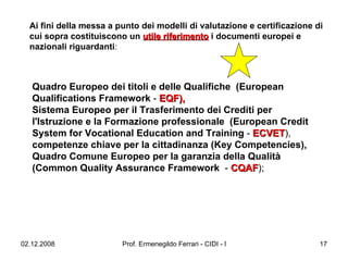 Ai fini della messa a punto dei modelli di valutazione e certificazione di cui sopra costituiscono un  utile riferimento  i documenti europei e nazionali riguardanti :  Quadro Europeo dei titoli e delle Qualifiche  (European Qualifications Framework  -  EQF),   Sistema Europeo per il Trasferimento dei Crediti per l'Istruzione e la Formazione professionale  (European Credit System for Vocational Education and Training  -  ECVET ),  competenze chiave per la cittadinanza (Key Competencies), Quadro Comune Europeo per la garanzia della Qualità (Common Quality Assurance Framework   -  CQAF );  