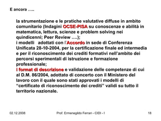 la strumentazione e le pratiche valutative diffuse in ambito comunitario (Indagini   OCSE-PISA   su conoscenze e abilità in matematica, lettura, scienze e problem solving nei quindicenni; Peer Review ….);  i modelli  adottati con  l’ Accordo   in sede di Conferenza Unificata 28-10-2004, per la certificazione finale ed intermedia e per il riconoscimento dei crediti formativi nell’ambito dei percorsi sperimentali di istruzione e formazione professionale;  i format di descrizione   e validazione delle competenze di cui al D.M. 86/2004, adottato di concerto con il Ministero del lavoro con il quale sono stati approvati i modelli di “certificato di riconoscimento dei crediti” validi su tutto il territorio nazionale.   E ancora ….. 