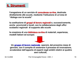 6. Strumenti   l’erogazione di un servizio di  consulenza on-line , destinato direttamente alle scuole, mediante l’istituzione di un’area di “dialogo con la scuola” la costituzione di  gruppi di lavoro regionali  e, successivamente, anche  provinciali e locali, con la collaborazione degli uffici scolastici regionali  di supporto alle scuole la creazione di una  biblioteca on-line  di materiali, esperienze, modelli italiani ed europei .  Un  gruppo di lavoro nazionale   opererà, dal prossimo mese di gennaio, con il compito di sostenere il processo di innovazione, avvalendosi dell’apporto di esperti negli ambiti relativi ai quattro assi culturali,   
