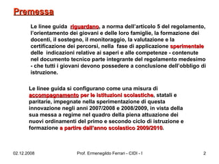 Le linee guida  riguardano , a norma dell’articolo 5 del regolamento, l’orientamento dei giovani e delle loro famiglie, la formazione dei docenti, il sostegno, il monitoraggio, la valutazione e la certificazione dei percorsi, nella  fase di applicazione  sperimentale  delle  indicazioni relative ai saperi e alle competenze - contenute nel documento tecnico parte integrante del regolamento medesimo - che tutti i giovani devono possedere a conclusione dell’obbligo di istruzione.  Le linee guida si configurano come una misura di  accompagnamento  per le istituzioni scolastiche , statali e paritarie, impegnate nella sperimentazione di questa innovazione negli anni 2007/2008 e 2008/2009, in vista della sua messa a regime nel quadro della piena attuazione dei nuovi ordinamenti del primo e secondo ciclo di istruzione e formazione  a partire dall’anno scolastico 2009/2010 .  Premessa   