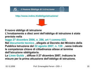 http://www.indire.it/obbligoistruzione/   Il nuovo obbligo di istruzione L'innalzamento a dieci anni dell'obbligo di istruzione è stato previsto nella  legge 27 dicembre 2006, n. 296, art 1 comma 622 .  Nel  documento tecnico  , allegato al Decreto del Ministro della Pubblica Istruzione del  22 agosto 2007, n. 139   , sono indicate le competenze chiave di cittadinanza attese al termine dell'istruzione obbligatoria.  Le  Linee Guida   , diffuse il 27 dicembre 2007, indicano le misure per la prima attuazione dell'obbligo di istruzione.     