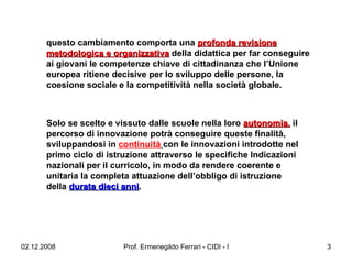 questo cambiamento comporta una  profonda revisione metodologica e organizzativa  della didattica per far conseguire ai giovani le competenze chiave di cittadinanza che l’Unione europea ritiene decisive per lo sviluppo delle persone, la coesione sociale e la competitività nella società globale.   Solo se scelto e vissuto dalle scuole nella loro  autonomia,  il percorso di innovazione potrà conseguire queste finalità, sviluppandosi in  continuità   con le innovazioni introdotte nel primo ciclo di istruzione attraverso le specifiche Indicazioni nazionali per il curricolo, in modo da rendere coerente e unitaria la completa attuazione dell’obbligo di istruzione della  durata dieci anni .  