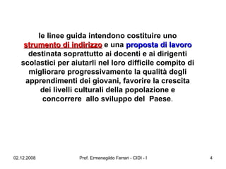 le linee guida intendono costituire uno  strumento di indirizzo  e una  proposta di lavoro  destinata soprattutto ai docenti e ai dirigenti scolastici per aiutarli nel loro difficile compito di migliorare progressivamente la qualità degli apprendimenti dei giovani, favorire la crescita dei livelli culturali della popolazione e concorrere  allo sviluppo del  Paese . 