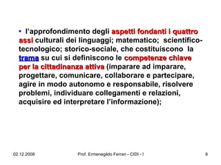 •   l’approfondimento degli  aspetti fondanti i quattro assi  culturali dei linguaggi; matematico;  scientifico-tecnologico; storico-sociale, che costituiscono  la  trama  su cui si definiscono le  competenze chiave per la cittadinanza attiva  (imparare ad imparare, progettare, comunicare, collaborare e partecipare, agire in modo autonomo e responsabile, risolvere problemi, individuare collegamenti e relazioni, acquisire ed interpretare l’informazione);  