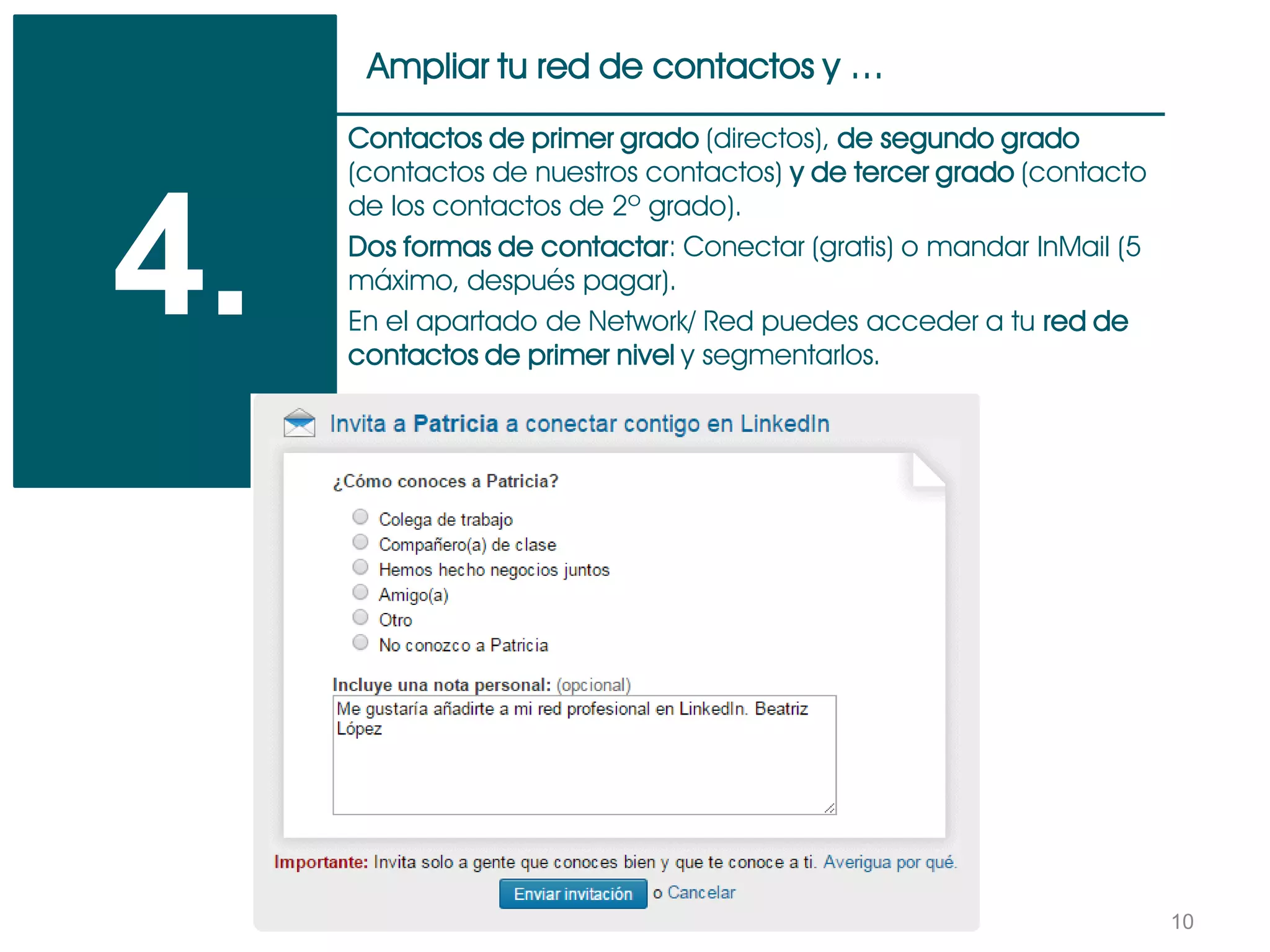 10
Ampliar tu red de contactos y …
4.
Contactos de primer grado (directos), de segundo grado
(contactos de nuestros contactos) y de tercer grado (contacto
de los contactos de 2º grado).
Dos formas de contactar: Conectar (gratis) o mandar InMail (5
máximo, después pagar).
En el apartado de Network/ Red puedes acceder a tu red de
contactos de primer nivel y segmentarlos.
 