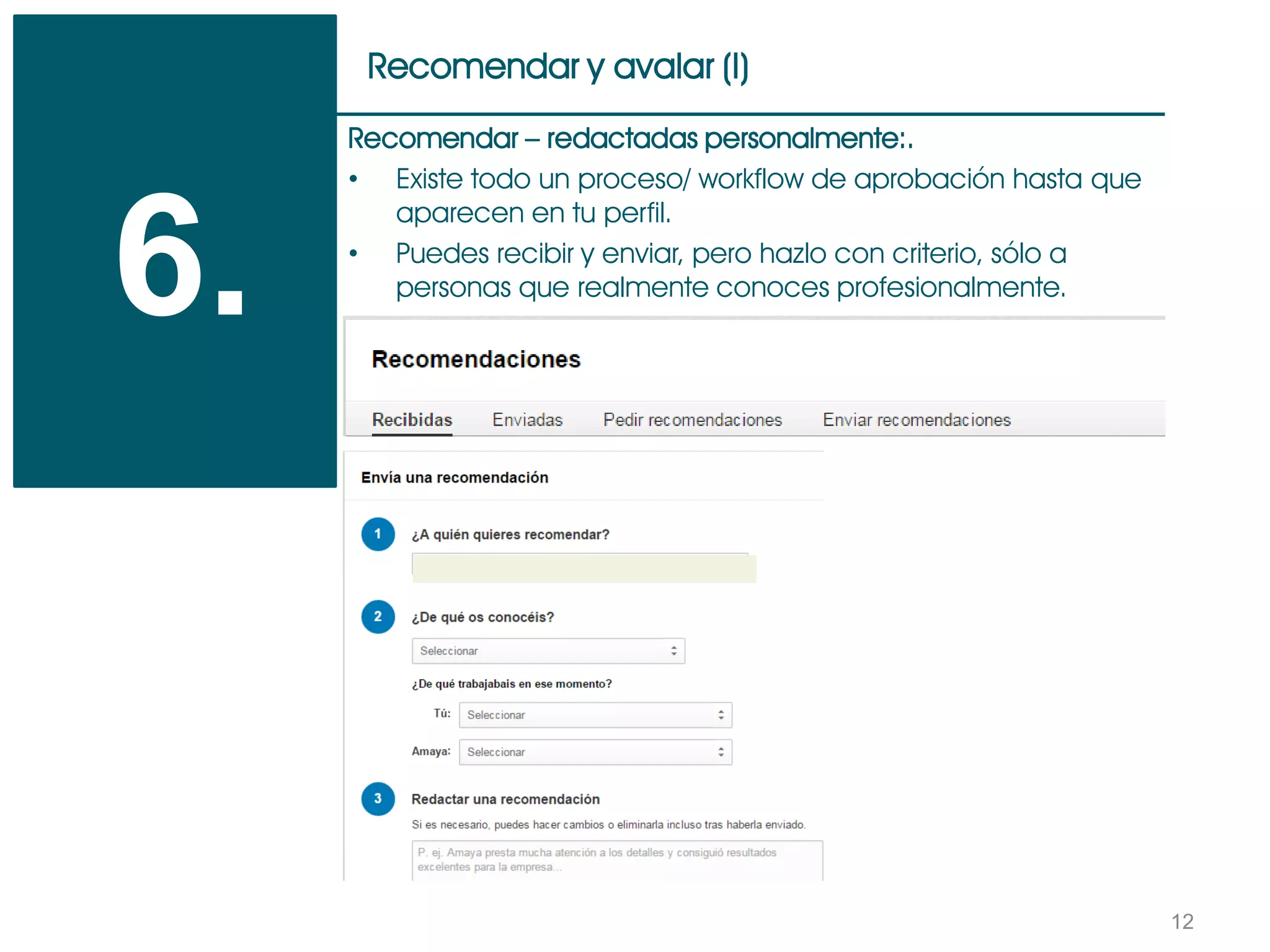 12
Recomendar y avalar (I)
6.
Recomendar – redactadas personalmente:.
• Existe todo un proceso/ workflow de aprobación hasta que
aparecen en tu perfil.
• Puedes recibir y enviar, pero hazlo con criterio, sólo a
personas que realmente conoces profesionalmente.
 