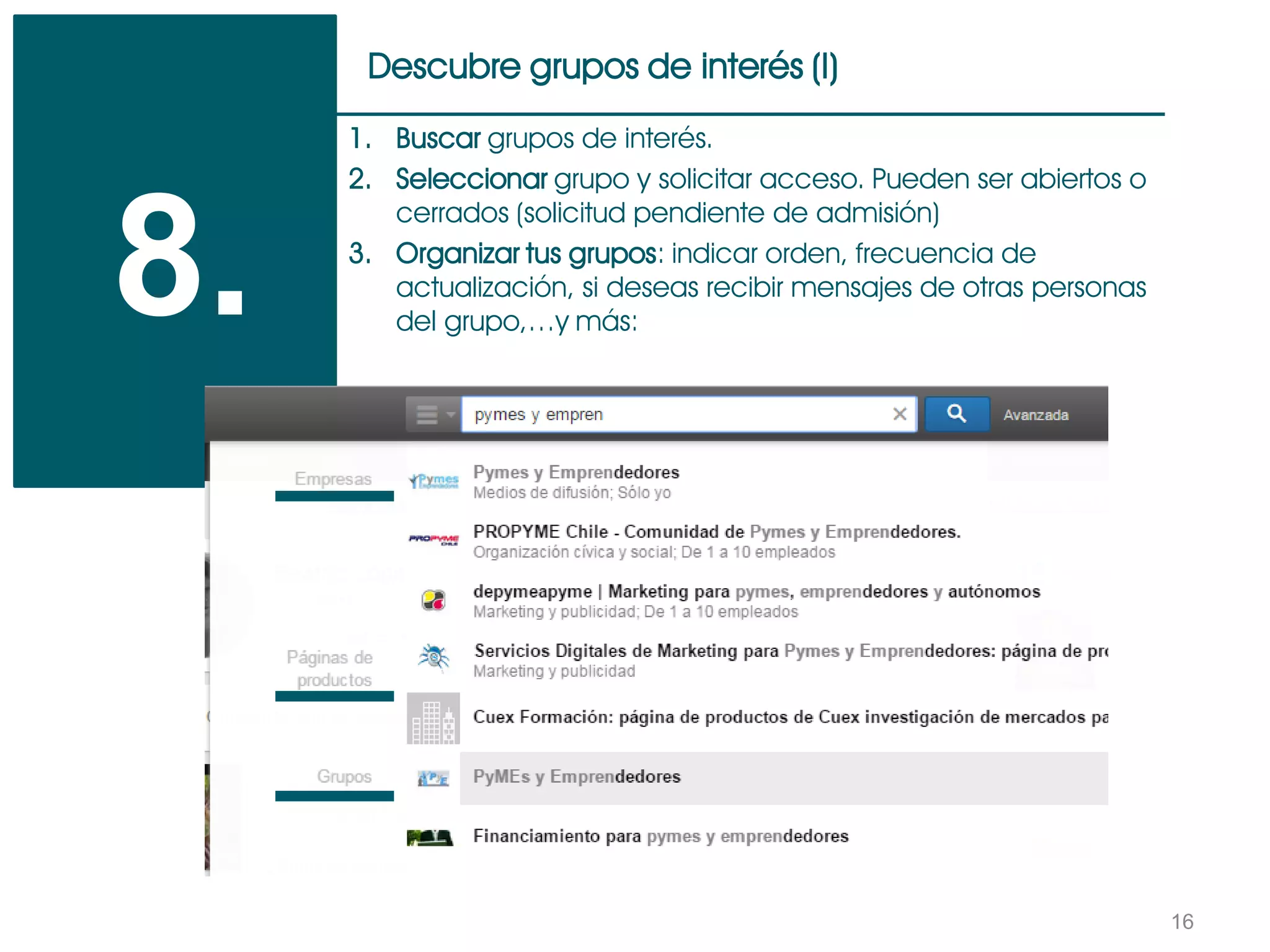 16
Descubre grupos de interés (I)
8.
1. Buscar grupos de interés.
2. Seleccionar grupo y solicitar acceso. Pueden ser abiertos o
cerrados (solicitud pendiente de admisión)
3. Organizar tus grupos: indicar orden, frecuencia de
actualización, si deseas recibir mensajes de otras personas
del grupo,…y más:
 