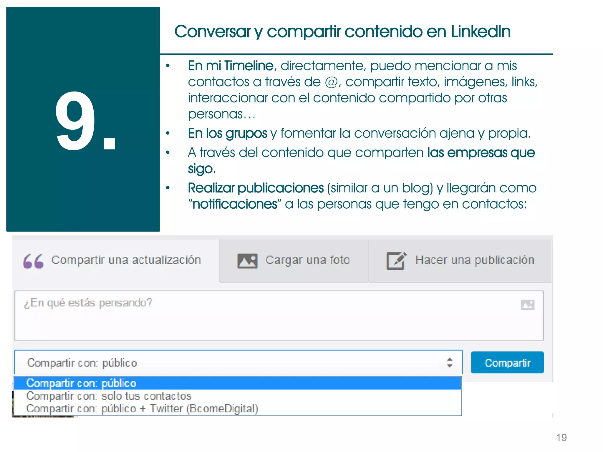 19
Conversar y compartir contenido en LinkedIn
9.
• En mi Timeline, directamente, puedo mencionar a mis
contactos a través de @, compartir texto, imágenes, links,
interaccionar con el contenido compartido por otras
personas…
• En los grupos y fomentar la conversación ajena y propia.
• A través del contenido que comparten las empresas que
sigo.
• Realizar publicaciones (similar a un blog) y llegarán como
“notificaciones” a las personas que tengo en contactos:
 