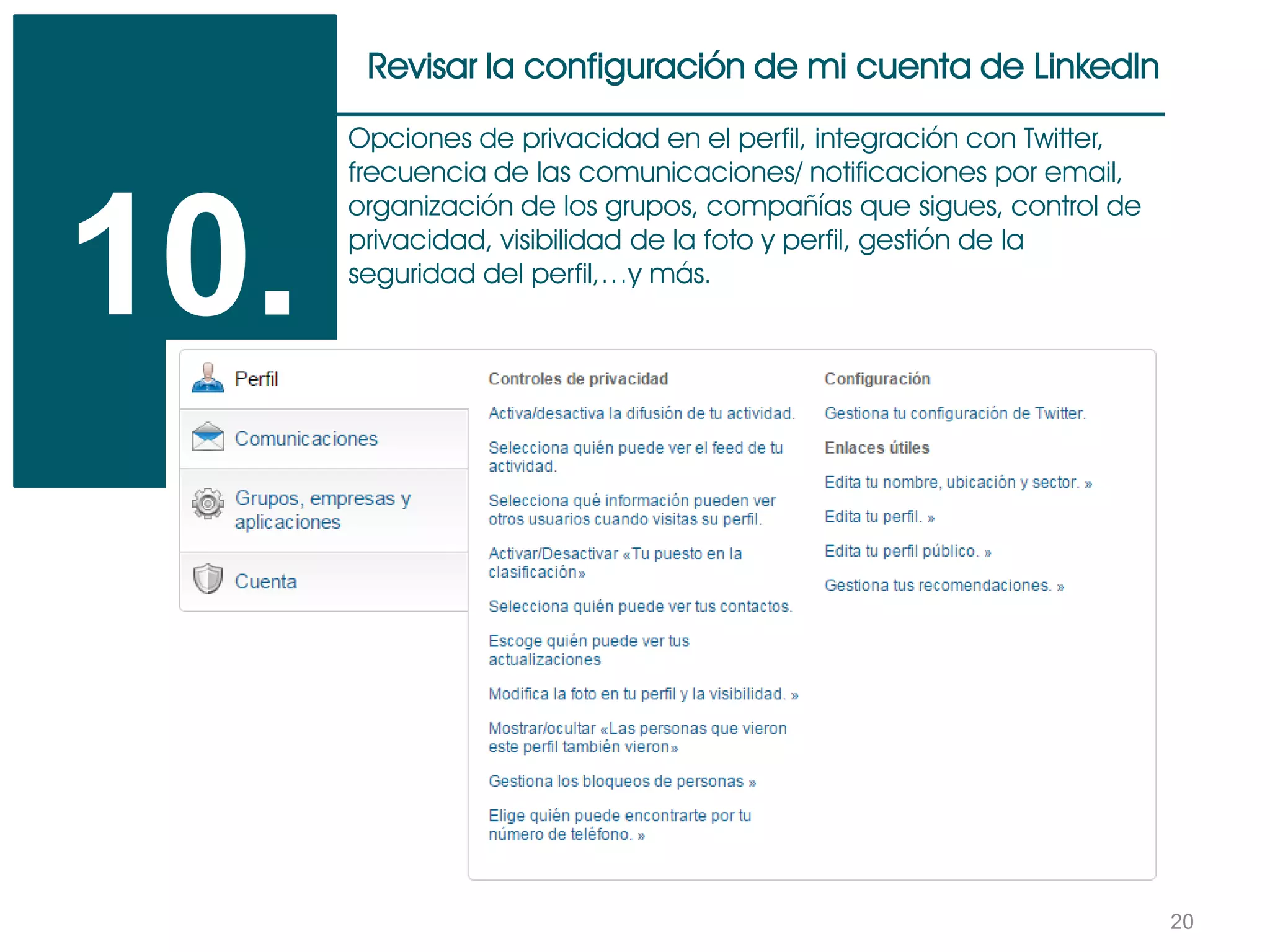 20
Revisar la configuración de mi cuenta de LinkedIn
10.
Opciones de privacidad en el perfil, integración con Twitter,
frecuencia de las comunicaciones/ notificaciones por email,
organización de los grupos, compañías que sigues, control de
privacidad, visibilidad de la foto y perfil, gestión de la
seguridad del perfil,…y más.
 