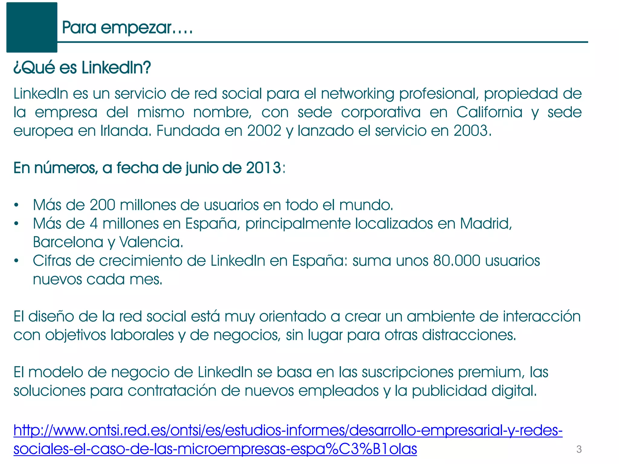 Para empezar….
3
¿Qué es LinkedIn?
LinkedIn es un servicio de red social para el networking profesional, propiedad de
la empresa del mismo nombre, con sede corporativa en California y sede
europea en Irlanda. Fundada en 2002 y lanzado el servicio en 2003.
En números, a fecha de junio de 2013:
• Más de 200 millones de usuarios en todo el mundo.
• Más de 4 millones en España, principalmente localizados en Madrid,
Barcelona y Valencia.
• Cifras de crecimiento de LinkedIn en España: suma unos 80.000 usuarios
nuevos cada mes.
El diseño de la red social está muy orientado a crear un ambiente de interacción
con objetivos laborales y de negocios, sin lugar para otras distracciones.
El modelo de negocio de LinkedIn se basa en las suscripciones premium, las
soluciones para contratación de nuevos empleados y la publicidad digital.
http://www.ontsi.red.es/ontsi/es/estudios-informes/desarrollo-empresarial-y-redes-
sociales-el-caso-de-las-microempresas-espa%C3%B1olas
 
