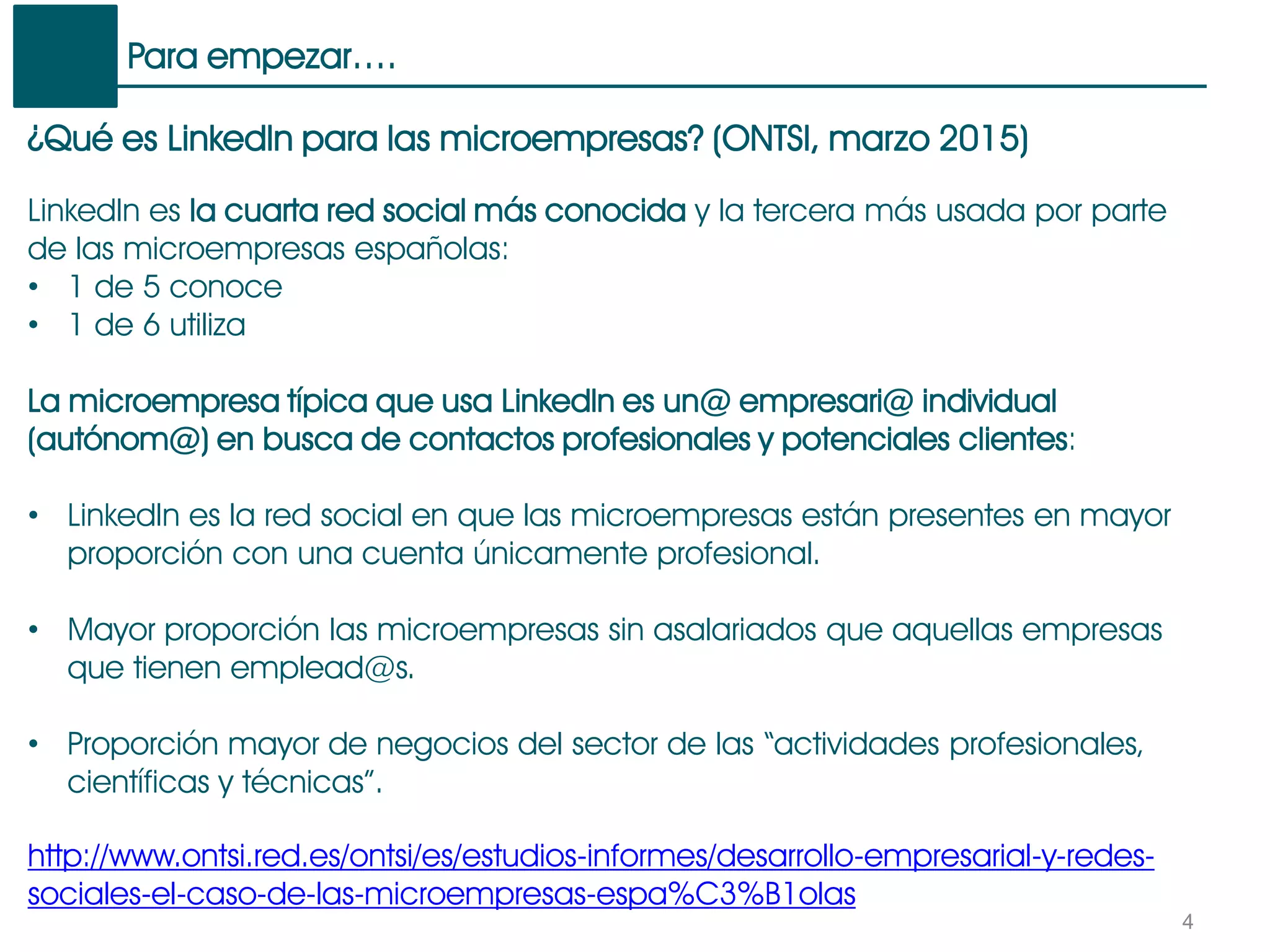 Para empezar….
4
¿Qué es LinkedIn para las microempresas? (ONTSI, marzo 2015)
LinkedIn es la cuarta red social más conocida y la tercera más usada por parte
de las microempresas españolas:
• 1 de 5 conoce
• 1 de 6 utiliza
La microempresa típica que usa LinkedIn es un@ empresari@ individual
(autónom@) en busca de contactos profesionales y potenciales clientes:
• LinkedIn es la red social en que las microempresas están presentes en mayor
proporción con una cuenta únicamente profesional.
• Mayor proporción las microempresas sin asalariados que aquellas empresas
que tienen emplead@s.
• Proporción mayor de negocios del sector de las “actividades profesionales,
científicas y técnicas”.
http://www.ontsi.red.es/ontsi/es/estudios-informes/desarrollo-empresarial-y-redes-
sociales-el-caso-de-las-microempresas-espa%C3%B1olas
 