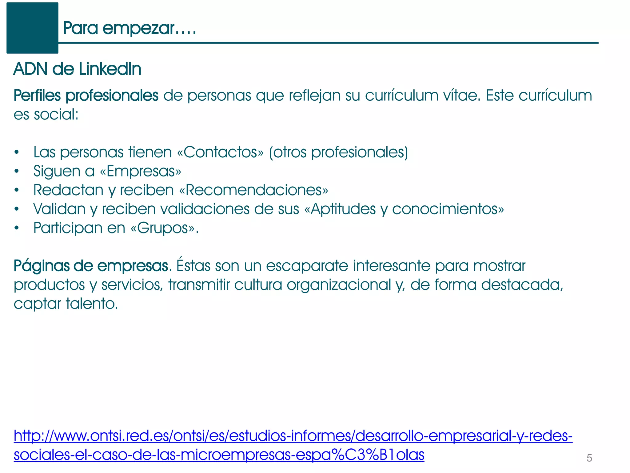 Para empezar….
5
ADN de LinkedIn
Perfiles profesionales de personas que reflejan su currículum vítae. Este currículum
es social:
• Las personas tienen «Contactos» (otros profesionales)
• Siguen a «Empresas»
• Redactan y reciben «Recomendaciones»
• Validan y reciben validaciones de sus «Aptitudes y conocimientos»
• Participan en «Grupos».
Páginas de empresas. Éstas son un escaparate interesante para mostrar
productos y servicios, transmitir cultura organizacional y, de forma destacada,
captar talento.
http://www.ontsi.red.es/ontsi/es/estudios-informes/desarrollo-empresarial-y-redes-
sociales-el-caso-de-las-microempresas-espa%C3%B1olas
 